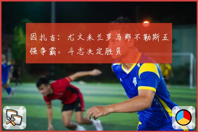 因扎吉：尤文米兰罗马那不勒斯五强争霸，斗志决定胜负