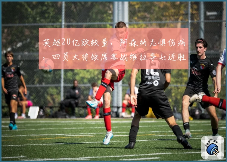 英超20亿欧较量，阿森纳无惧伤病，四员大将缺席客战维拉争七连胜