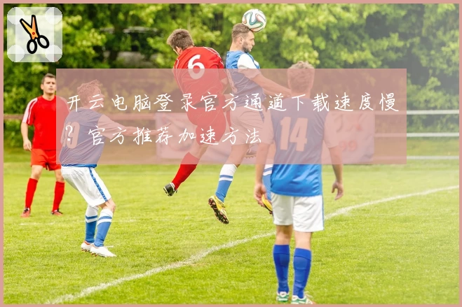 开云电脑登录官方通道下载速度慢？官方推荐加速方法