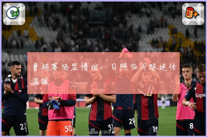 鲁超赛场显情谊，日照临沂球迷传温暖