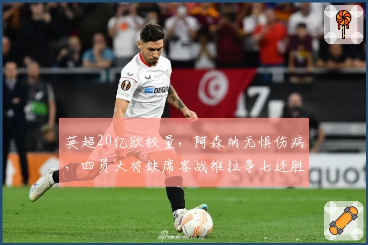 英超20亿欧较量，阿森纳无惧伤病，四员大将缺席客战维拉争七连胜