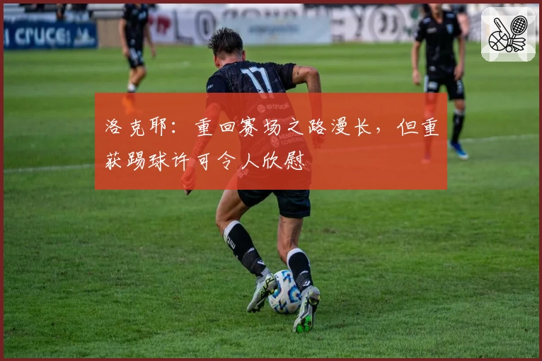 洛克耶：重回赛场之路漫长，但重获踢球许可令人欣慰
