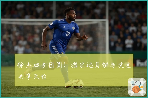 徐杰回乡团圆！携宏远月饼与奖金共享天伦