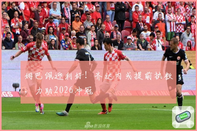 姆巴佩迎利好！齐达内或提前执教，力助2026冲冠