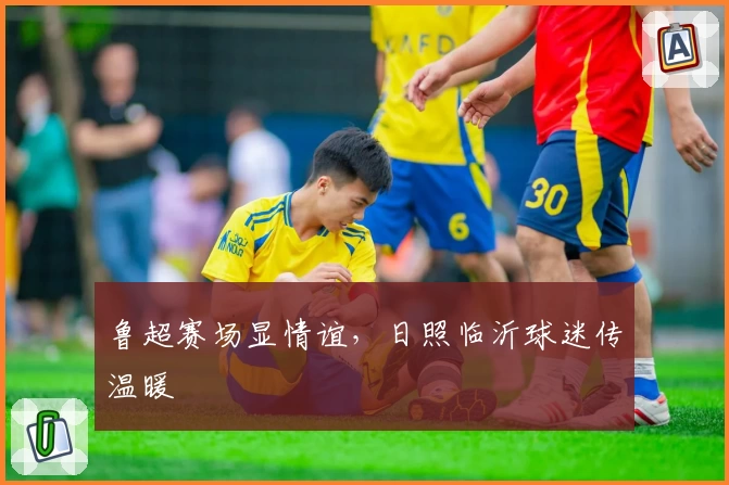 鲁超赛场显情谊,日照临沂球迷传温暖