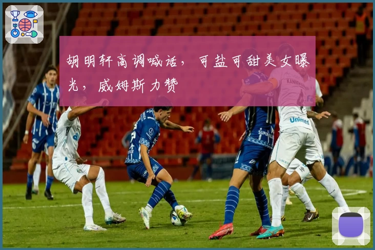 胡明轩高调喊话,可盐可甜美女曝光,威姆斯力赞