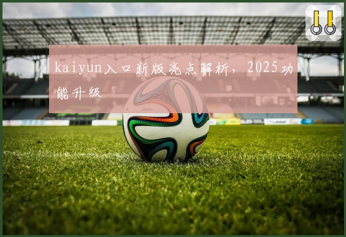 kaiyun入口新版亮点解析，2025功能升级